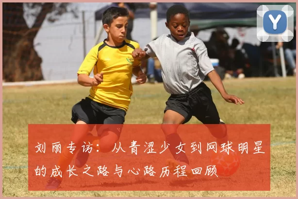 刘丽专访：从青涩少女到网球明星的成长之路与心路历程回顾