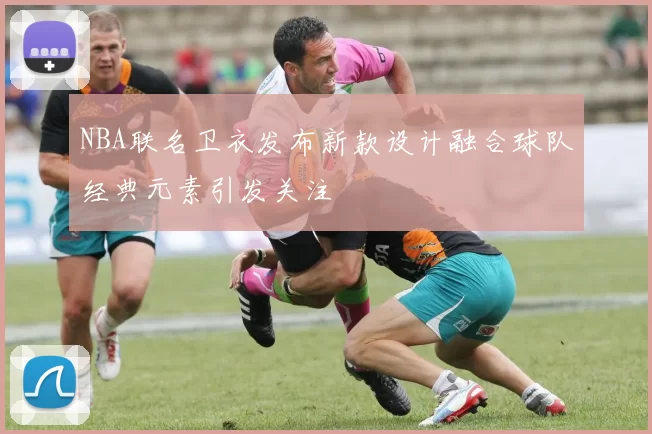 NBA联名卫衣发布新款设计融合球队经典元素引发关注