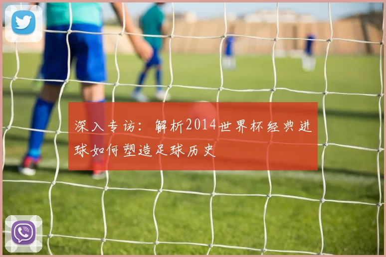 深入专访:解析2014世界杯经典进球如何塑造足球历史