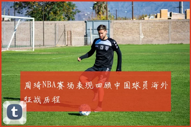 周琦NBA赛场表现回顾中国球员海外征战历程