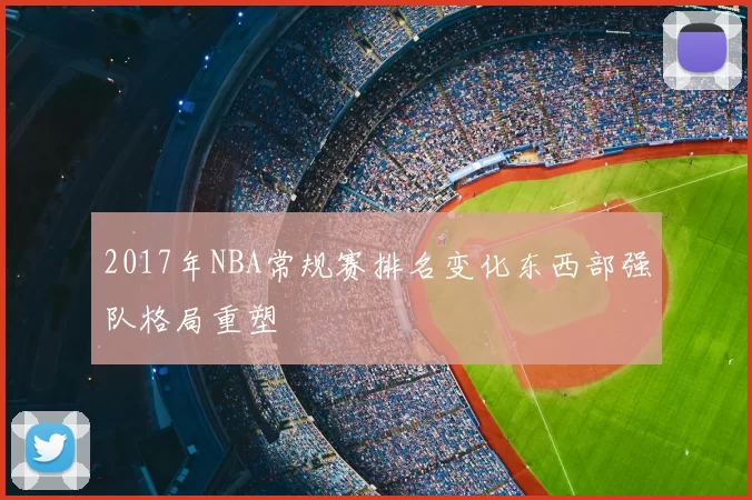 2017年NBA常规赛排名变化东西部强队格局重塑