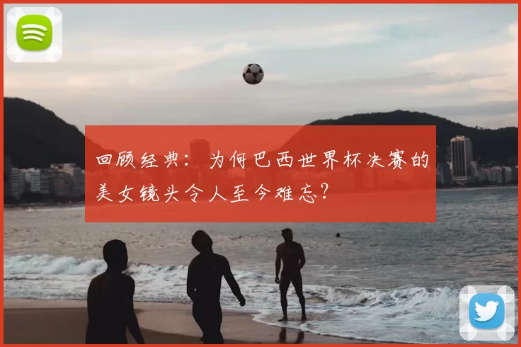 回顾经典:为何巴西世界杯决赛的美女镜头令人至今难忘?