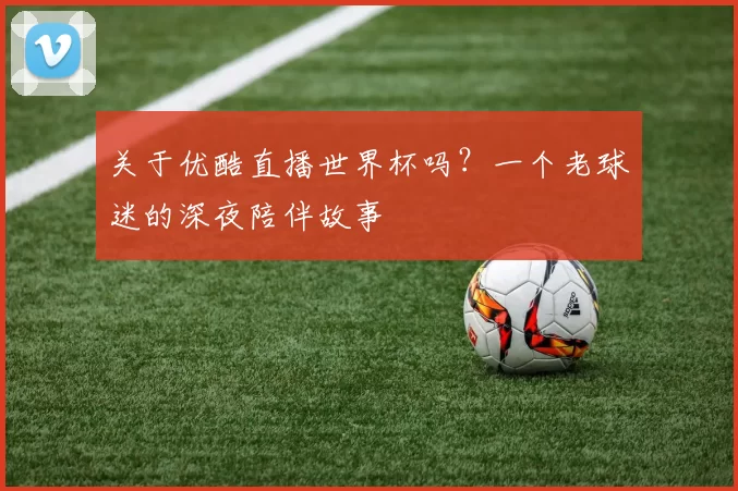 关于优酷直播世界杯吗?一个老球迷的深夜陪伴故事